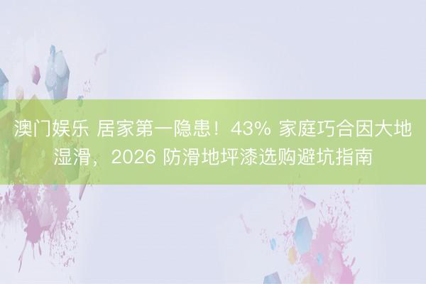 澳门娱乐 居家第一隐患！43% 家庭巧合因大地湿滑，2026 防滑地坪漆选购避坑指南