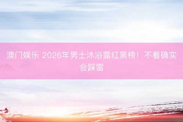 澳门娱乐 2026年男士沐浴露红黑榜！不看确实会踩雷
