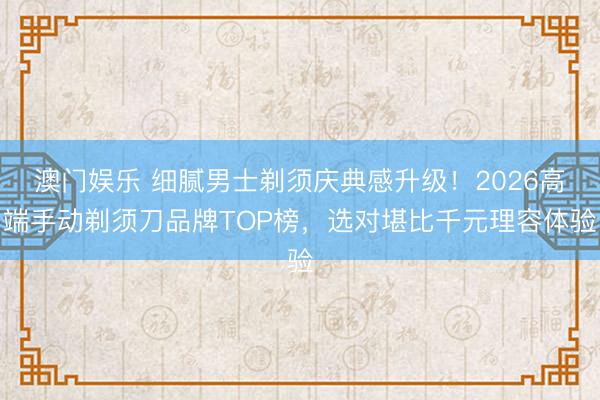 澳门娱乐 细腻男士剃须庆典感升级！2026高端手动剃须刀品牌TOP榜，选对堪比千元理容体验
