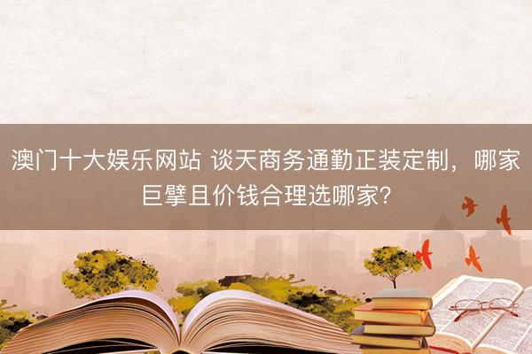 澳门十大娱乐网站 谈天商务通勤正装定制，哪家巨擘且价钱合理选哪家？