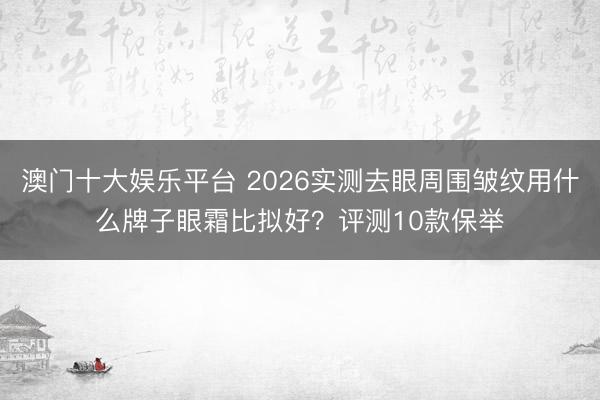 澳门十大娱乐平台 2026实测去眼周围皱纹用什么牌子眼霜比拟好？评测10款保举