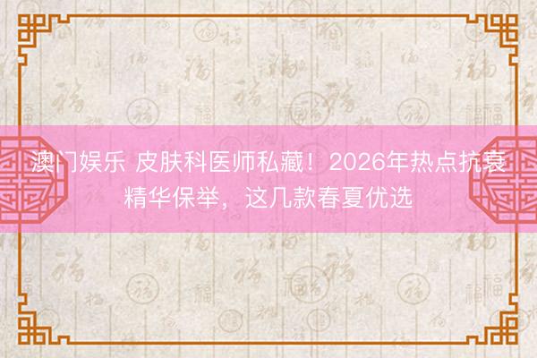 澳门娱乐 皮肤科医师私藏！2026年热点抗衰精华保举，这几款春夏优选