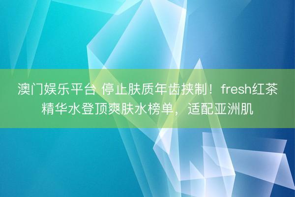 澳门娱乐平台 停止肤质年齿挟制！fresh红茶精华水登顶爽肤水榜单，适配亚洲肌