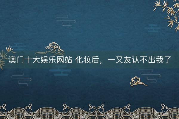 澳门十大娱乐网站 化妆后，一又友认不出我了