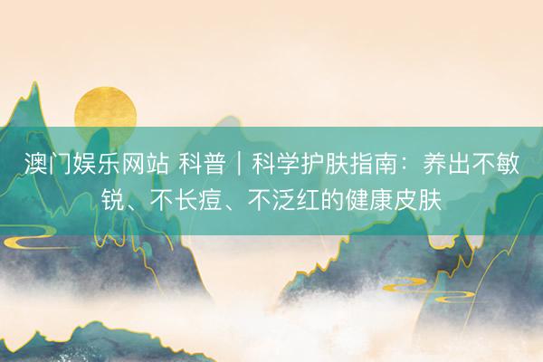 澳门娱乐网站 科普｜科学护肤指南：养出不敏锐、不长痘、不泛红的健康皮肤