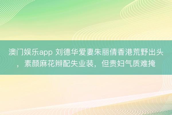 澳门娱乐app 刘德华爱妻朱丽倩香港荒野出头，素颜麻花辫配失业装，但贵妇气质难掩