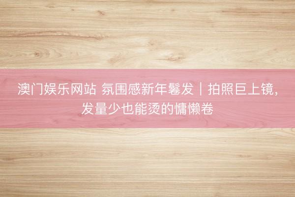 澳门娱乐网站 氛围感新年鬈发｜拍照巨上镜，发量少也能烫的慵懒卷