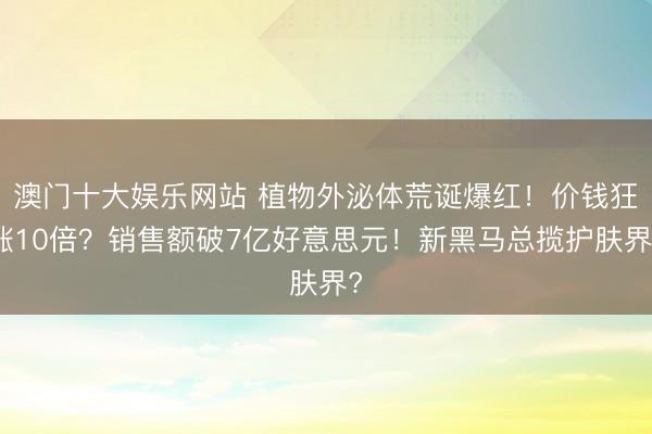 澳门十大娱乐网站 植物外泌体荒诞爆红！价钱狂涨10倍？销售额破7亿好意思元！新黑马总揽护肤界?