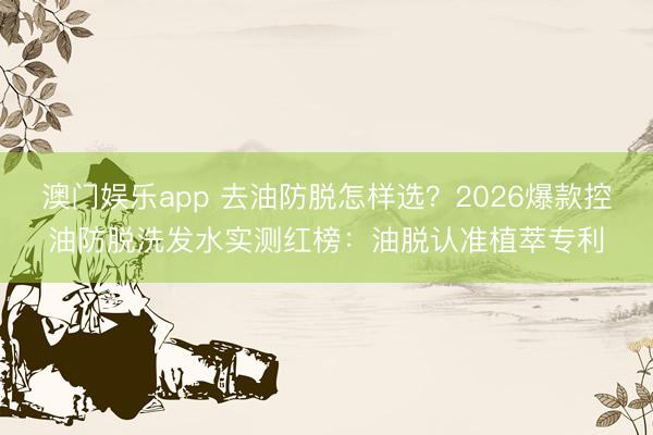 澳门娱乐app 去油防脱怎样选？2026爆款控油防脱洗发水实测红榜：油脱认准植萃专利