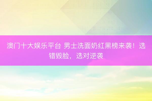 澳门十大娱乐平台 男士洗面奶红黑榜来袭！选错毁脸，选对逆袭