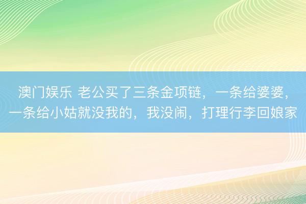 澳门娱乐 老公买了三条金项链，一条给婆婆，一条给小姑就没我的，我没闹，打理行李回娘家