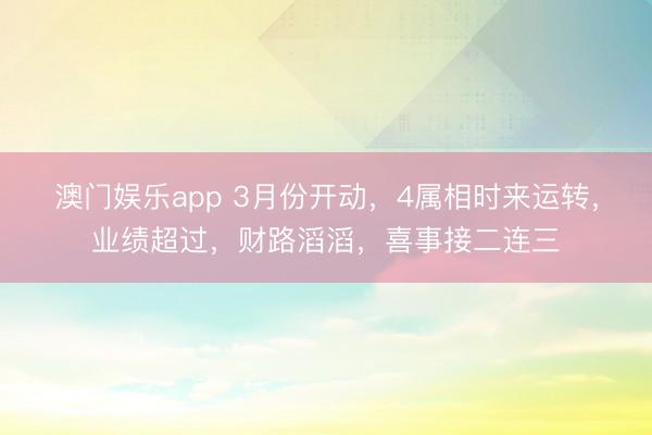 澳门娱乐app 3月份开动，4属相时来运转，业绩超过，财路滔滔，喜事接二连三