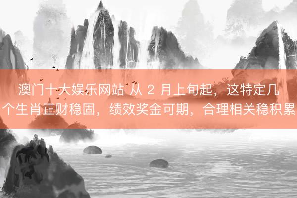 澳门十大娱乐网站 从 2 月上旬起，这特定几个生肖正财稳固，绩效奖金可期，合理相关稳积累