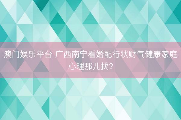 澳门娱乐平台 广西南宁看婚配行状财气健康家庭心理那儿找?