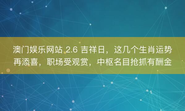 澳门娱乐网站 2.6 吉祥日，这几个生肖运势再添喜，职场受观赏，中枢名目抢抓有酬金