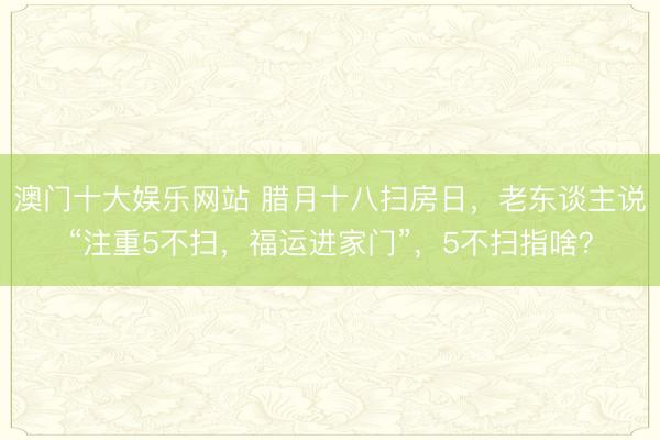 澳门十大娱乐网站 腊月十八扫房日，老东谈主说“注重5不扫，福运进家门”，5不扫指啥？