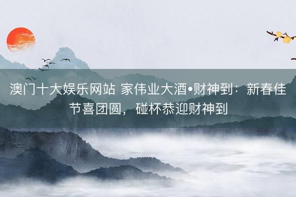 澳门十大娱乐网站 家伟业大酒•财神到：新春佳节喜团圆，碰杯恭迎财神到