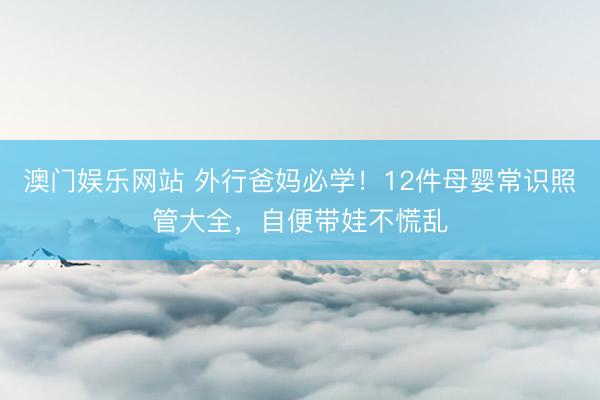 澳门娱乐网站 外行爸妈必学！12件母婴常识照管大全，自便带娃不慌乱