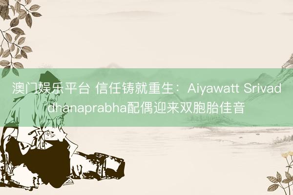 澳门娱乐平台 信任铸就重生：Aiyawatt Srivaddhanaprabha配偶迎来双胞胎佳音