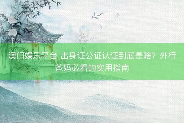 澳门娱乐平台 出身证公证认证到底是啥？外行爸妈必看的实用指南