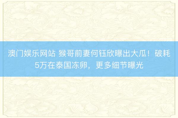 澳门娱乐网站 猴哥前妻何钰欣曝出大瓜！破耗5万在泰国冻卵，更多细节曝光