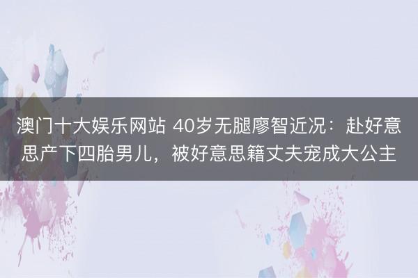 澳门十大娱乐网站 40岁无腿廖智近况：赴好意思产下四胎男儿，被好意思籍丈夫宠成大公主