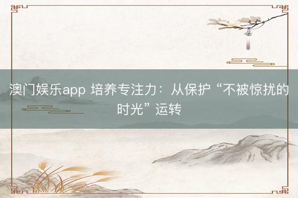 澳门娱乐app 培养专注力：从保护 “不被惊扰的时光” 运转