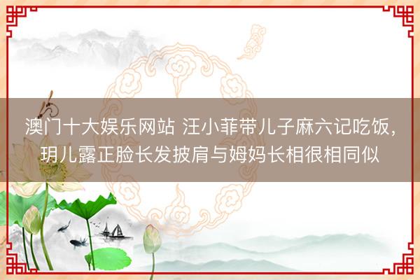 澳门十大娱乐网站 汪小菲带儿子麻六记吃饭，玥儿露正脸长发披肩与姆妈长相很相同似