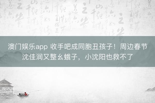 澳门娱乐app 收手吧成同胞丑孩子！周边春节沈佳润又整幺蛾子，小沈阳也救不了