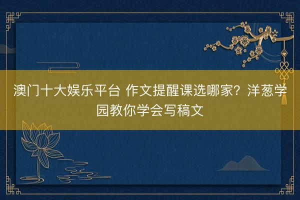 澳门十大娱乐平台 作文提醒课选哪家？洋葱学园教你学会写稿文
