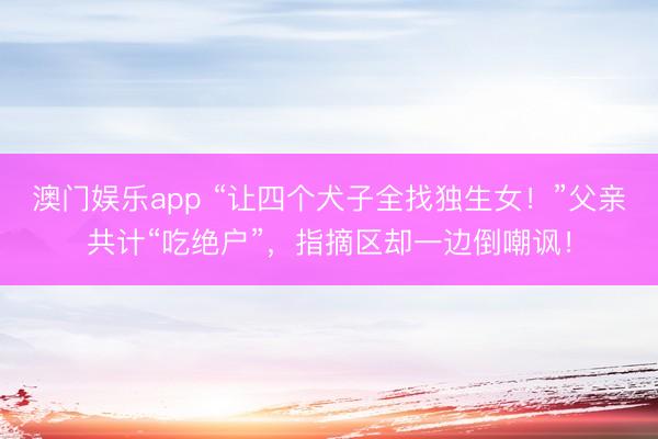 澳门娱乐app “让四个犬子全找独生女！”父亲共计“吃绝户”，指摘区却一边倒嘲讽！