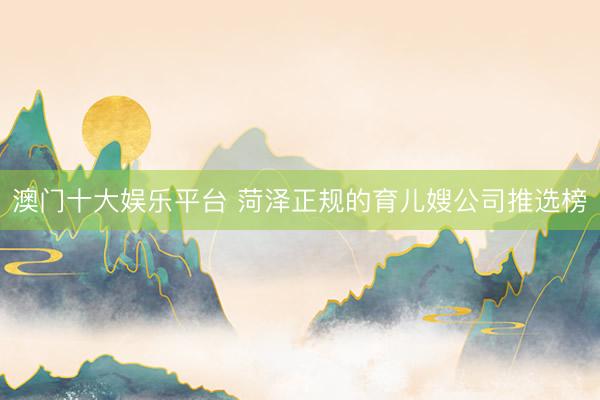 澳门十大娱乐平台 菏泽正规的育儿嫂公司推选榜