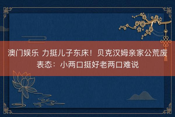 澳门娱乐 力挺儿子东床！贝克汉姆亲家公荒废表态：小两口挺好老两口难说