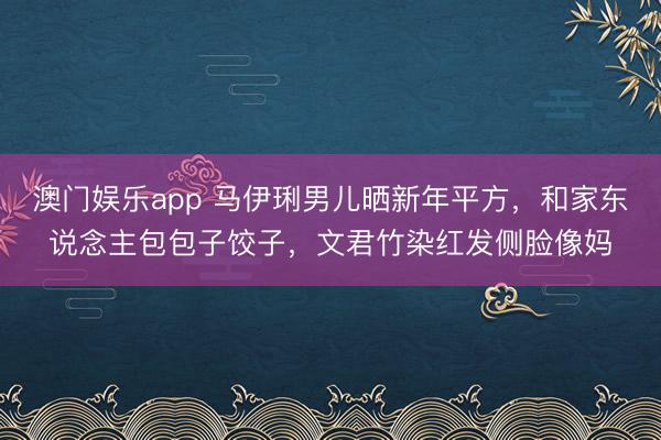 澳门娱乐app 马伊琍男儿晒新年平方，和家东说念主包包子饺子，文君竹染红发侧脸像妈
