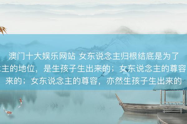 澳门十大娱乐网站 女东说念主归根结底是为了生孩子而来，女东说念主的地位，是生孩子生出来的；女东说念主的尊容，亦然生孩子生出来的