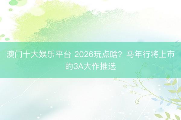 澳门十大娱乐平台 2026玩点啥？马年行将上市的3A大作推选