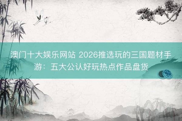 澳门十大娱乐网站 2026推选玩的三国题材手游：五大公认好玩热点作品盘货
