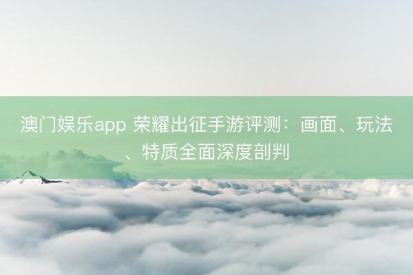 澳门娱乐app 荣耀出征手游评测：画面、玩法、特质全面深度剖判