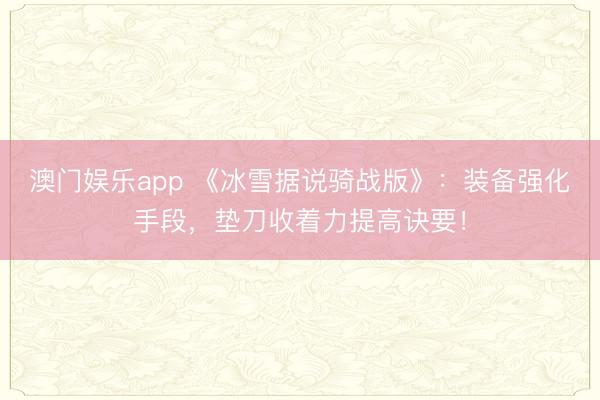 澳门娱乐app 《冰雪据说骑战版》：装备强化手段，垫刀收着力提高诀要！