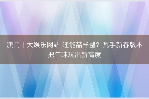 澳门十大娱乐网站 还能喆样整？瓦手新春版本把年味玩出新高度