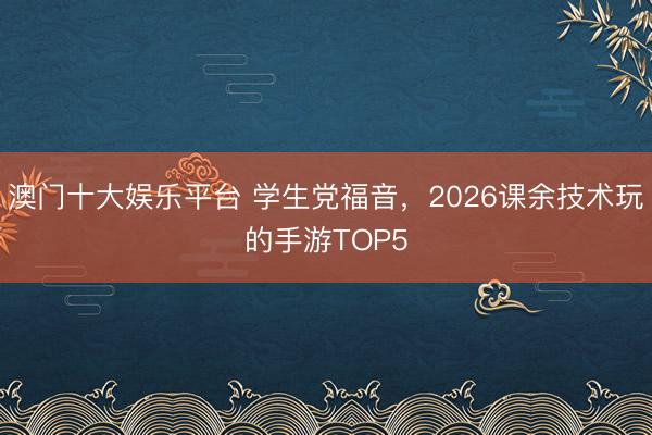 澳门十大娱乐平台 学生党福音，2026课余技术玩的手游TOP5