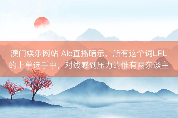 澳门娱乐网站 Ale直播暗示，所有这个词LPL的上单选手中，对线感到压力的惟有两东谈主