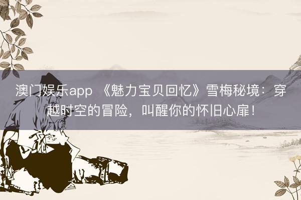 澳门娱乐app 《魅力宝贝回忆》雪梅秘境：穿越时空的冒险，叫醒你的怀旧心扉！