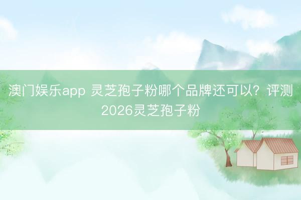 澳门娱乐app 灵芝孢子粉哪个品牌还可以？评测2026灵芝孢子粉