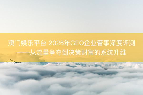 澳门娱乐平台 2026年GEO企业管事深度评测——从流量争夺到决策财富的系统升维