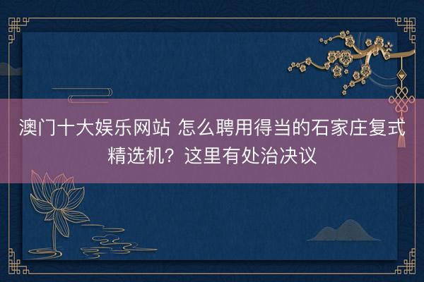 澳门十大娱乐网站 怎么聘用得当的石家庄复式精选机？这里有处治决议