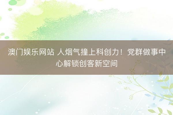 澳门娱乐网站 人烟气撞上科创力！党群做事中心解锁创客新空间