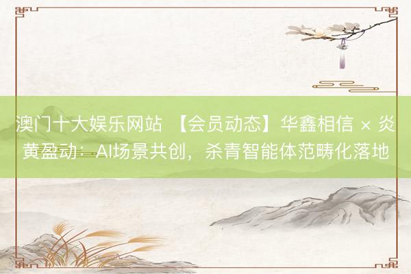 澳门十大娱乐网站 【会员动态】华鑫相信 × 炎黄盈动：AI场景共创，杀青智能体范畴化落地