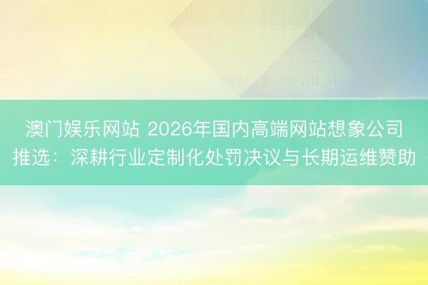 澳门娱乐网站 2026年国内高端网站想象公司推选：深耕行业定制化处罚决议与长期运维赞助
