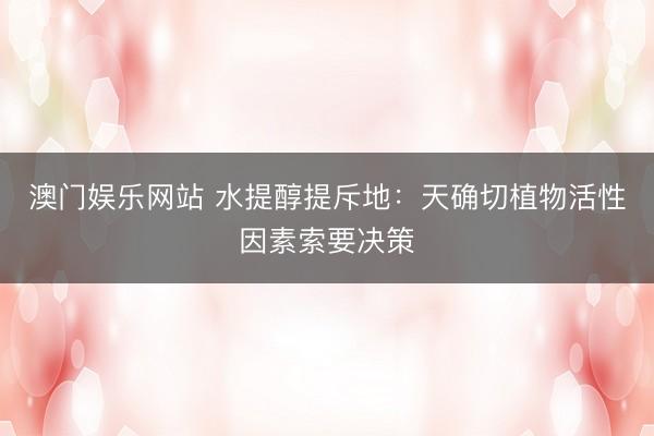 澳门娱乐网站 水提醇提斥地：天确切植物活性因素索要决策